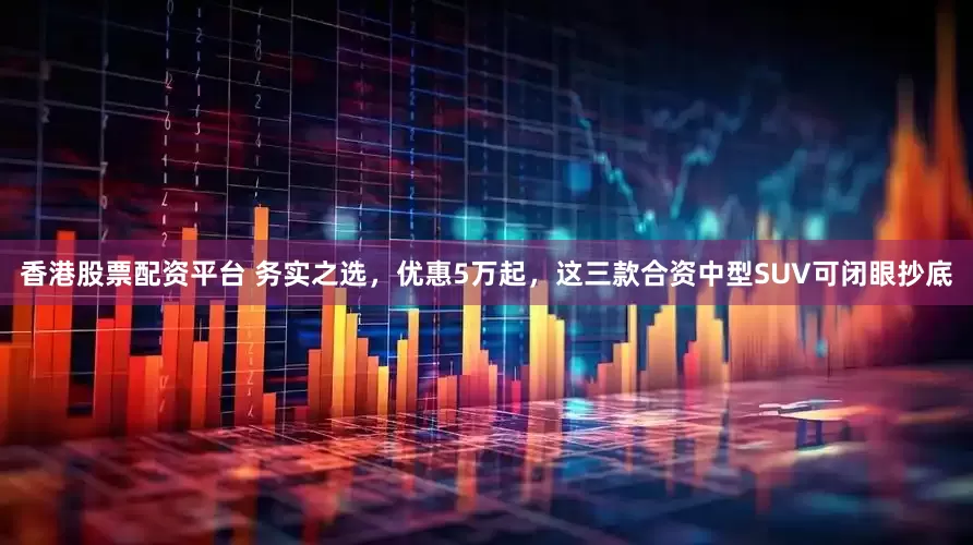 香港股票配资平台 务实之选，优惠5万起，这三款合资中型SUV可闭眼抄底