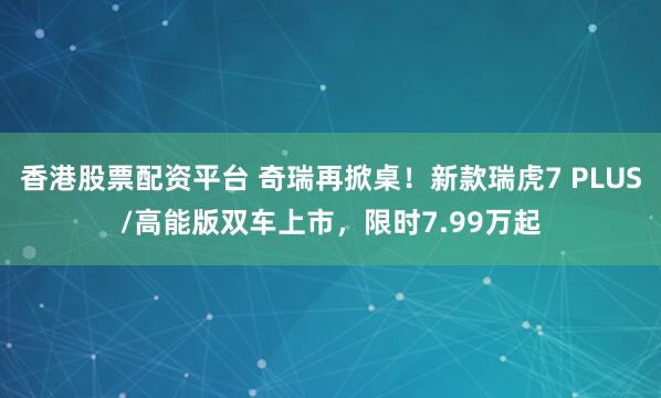 香港股票配资平台 奇瑞再掀桌！新款瑞虎7 PLUS/高能版双车上市，限时7.99万起