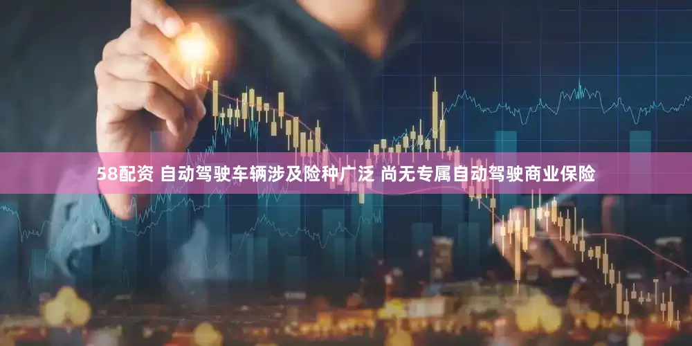 58配资 自动驾驶车辆涉及险种广泛 尚无专属自动驾驶商业保险