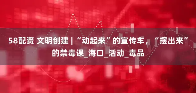 58配资 文明创建 | “动起来”的宣传车，“摆出来”的禁毒课_海口_活动_毒品
