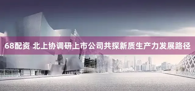 68配资 北上协调研上市公司共探新质生产力发展路径