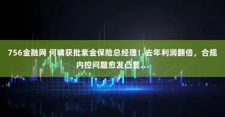 756金融网 何啸获批紫金保险总经理！去年利润翻倍，合规内控问题愈发凸显…