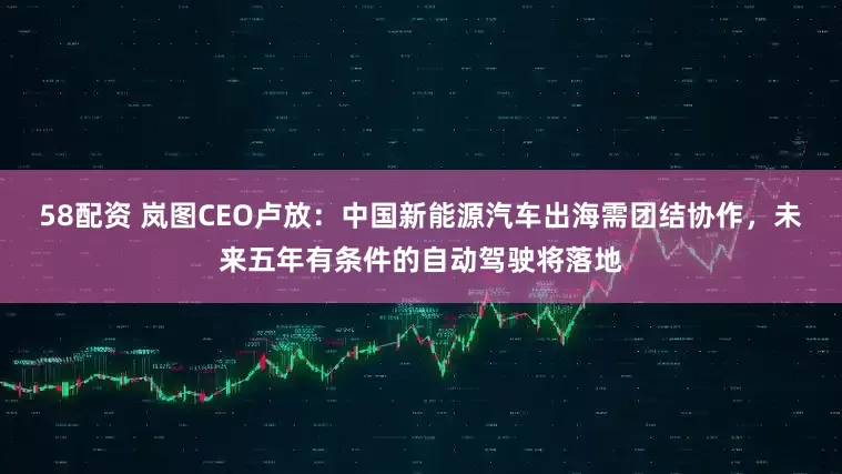 58配资 岚图CEO卢放：中国新能源汽车出海需团结协作，未来五年有条件的自动驾驶将落地