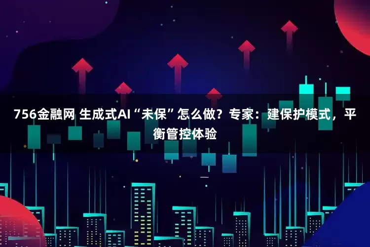 756金融网 生成式AI“未保”怎么做？专家：建保护模式，平衡管控体验
