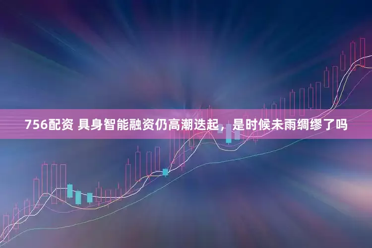 756配资 具身智能融资仍高潮迭起，是时候未雨绸缪了吗