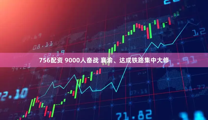 756配资 9000人奋战 襄渝、达成铁路集中大修