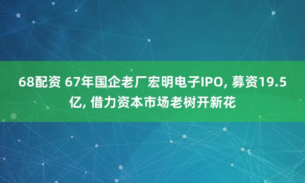 68配资 67年国企老厂宏明电子IPO, 募资19.5亿, 借力资本市场老树开新花