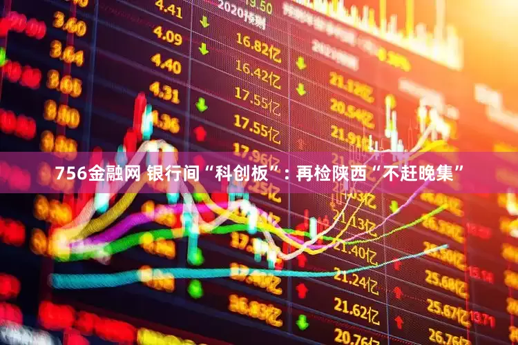 756金融网 银行间“科创板”: 再检陕西“不赶晚集”