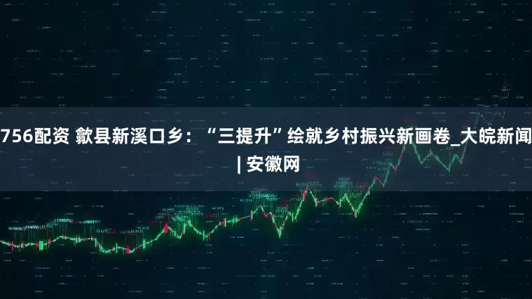 756配资 歙县新溪口乡：“三提升”绘就乡村振兴新画卷_大皖新闻 | 安徽网