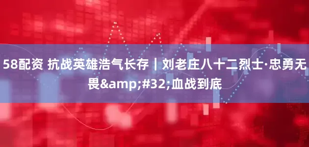58配资 抗战英雄浩气长存｜刘老庄八十二烈士·忠勇无畏&#32;血战到底