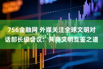 756金融网 外媒关注全球文明对话部长级会议：共商文明互鉴之道