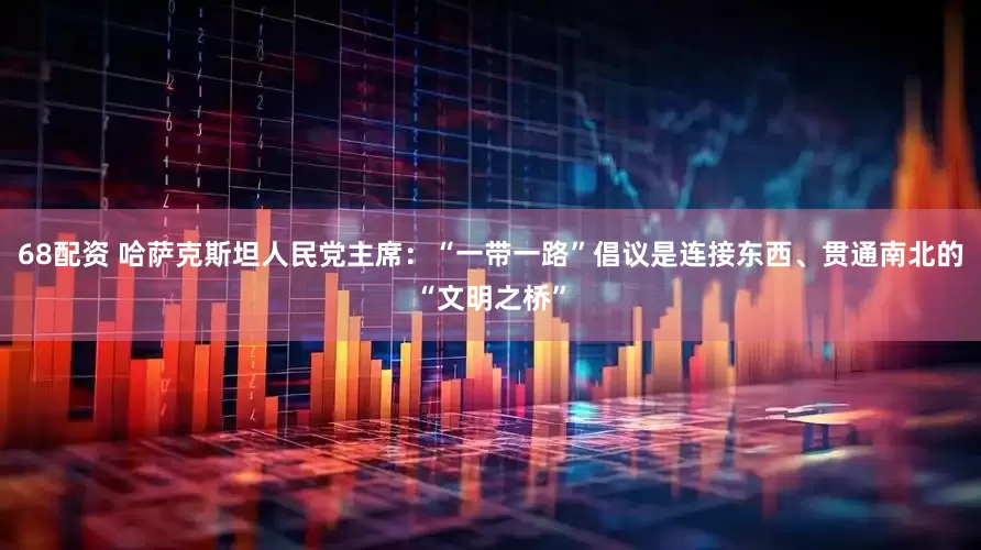 68配资 哈萨克斯坦人民党主席：“一带一路”倡议是连接东西、贯通南北的“文明之桥”