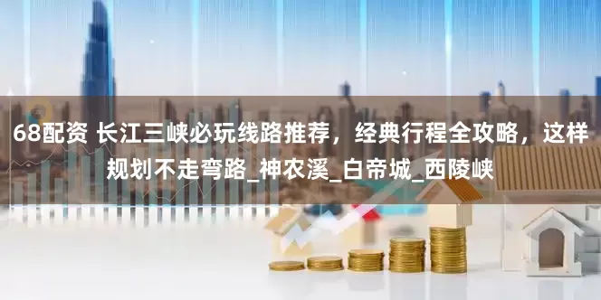 68配资 长江三峡必玩线路推荐，经典行程全攻略，这样规划不走弯路_神农溪_白帝城_西陵峡