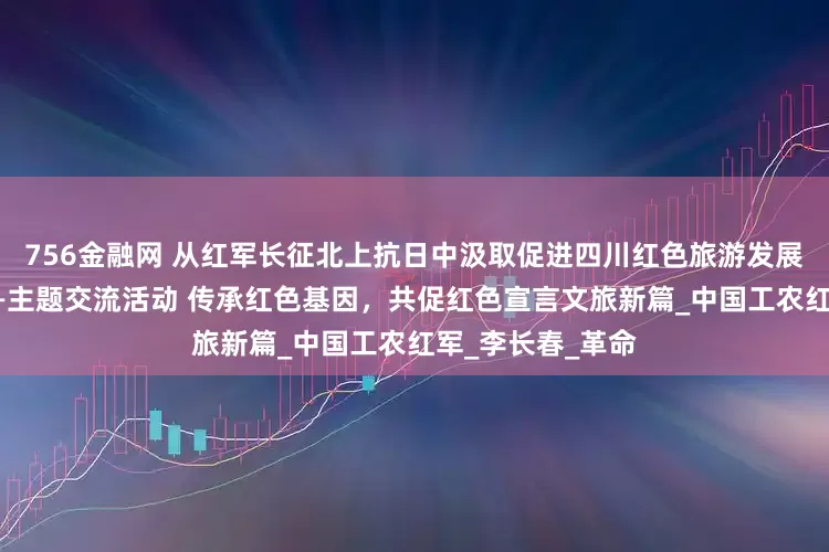 756金融网 从红军长征北上抗日中汲取促进四川红色旅游发展的智慧和力量——主题交流活动 传承红色基因，共促红色宣言文旅新篇_中国工农红军_李长春_革命